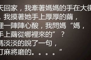 今天回家，我牽著媽媽的手在大街上走，我摸著她手上厚厚的繭，心裡一陣陣心酸，我問媽「媽，你手上繭從哪裡來的」？我媽淡淡的說了一句，「打麻將磨的。。。。」