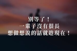 別等了！一輩子沒有很長，想做想說的話就趁現在！