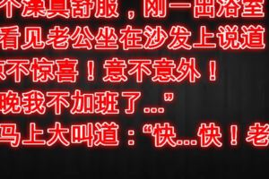 洗個澡真舒服，剛一出浴室，就看見老公坐在沙發上說道：「驚不驚喜！意不意外！今晚我不加班了...」我馬上大叫道：「快...快！老公