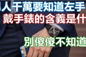 男人千萬要知道左手「戴手錶」的含義是什麼，別傻傻不知道啊戴錶戴哪只手?