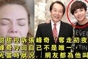 小甜甜控訴張峰奇「奪走初夜」，張峰奇冷回自己不是唯一，曝光當時狀況 網友都為他叫屈！ 