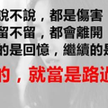 有些話說不說，都是傷害，有的人留不留，都會離開，忘不掉的是回憶，繼續的是生活，錯過的，就當是路過。 