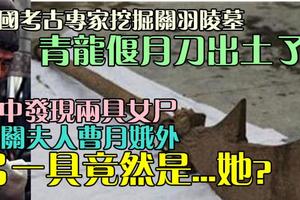 實拍挖掘關羽墓，沉睡兩千年的青龍偃月刀終於出土了！意外發現墓中尚有兩具女屍，除關夫人曹月娥外，另一具女屍竟然是。。。她？