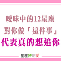 當曖昧中的十二星座對你做「這件事」，你在他心目中「絕對不只」普通朋友！