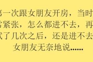 第一次跟女朋友開房，當時非常緊張，怎麼都進不去，再嘗試了幾次之後，還是進不去。女朋友無奈地說.....