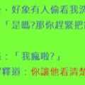 「老公，好象有人偷看我洗澡!」老公：「是嗎?那你趕緊把窗戶打開!」